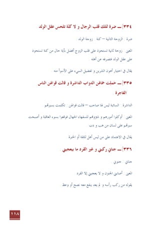 ١١٨
٣٣٤
(
‫ـ‬
‫ﺍﻟﻮﻟﺪ‬ ‫ﻋﻘﻞ‬ ‫ﺗﻠﺤﺲ‬ ‫ﺔ‬‫ﻛﻨ‬ ‫ﻻ‬ ‫ﻭ‬ ‫ﺍﻟﺮﺟﺎﻝ‬ ‫ﻗﻠﺐ‬ ‫ﲤﻠﻚ‬ ‫ﺿﺮﺓ‬

.
‫ﺍﻟﺜﺎﻧﻴﺔ‬ ‫ﺍﻟﺰﻭﺟﺔ‬ : ‫ﺿﺮﺓ‬
–
. ‫ﺍﻟﻮﻟﺪ‬ ‫ﺯﻭﺟﺔ‬ : ‫ﻛﻨﺔ‬
‫ﺗﺴﺘﺤ‬ ‫ﺛﺎﻧﻴﺔ‬ ‫ﺯﻭﺟﺔ‬ : ‫ﺍﳌﻌﲎ‬
‫ﻋﻠﻰ‬ ‫ﻮﺫ‬
‫ﺍﻟﺰﻭﺝ‬ ‫ﻗﻠﺐ‬
‫ﻣﻦ‬ ‫ﺣﺎﻝ‬ ‫ﺑﺄﻳﺔ‬ ‫ﺃﻓﻀﻞ‬
‫ﺗﺴﺘﺤﻮﺫ‬ ‫ﻛﻨﺔ‬
‫ﺍﻟﻮﻟﺪ‬ ‫ﻋﻘﻞ‬ ‫ﻋﻠﻰ‬
‫ﺃﻫﻠﻪ‬ ‫ﻋﻦ‬ ‫ﻓﺘﺼﺮﻓﻪ‬
.
‫ﻭ‬ ‫ﺍﻟﺸﺮﻳﻦ‬ ‫ﺃﻫﻮﻥ‬ ‫ﺍﺧﺘﻴﺎﺭ‬ ‫ﰲ‬ ‫ﻳﻘﺎﻝ‬
‫ﺗﻔﻀﻴﻞ‬
‫ﺍﻷﺳﻮ‬ ‫ﻋﻠﻰ‬ ‫ﺍﻟﺴﻲﺀ‬
. ‫ﻣﻨﻪ‬ ‫ﺃ‬
٣٣٥
(
‫ـ‬
‫ﻤ‬‫ﺣ‬

‫ﻠ‬

‫ﺖ‬
‫ﲪﺎﳍﻦ‬
‫ﺍ‬
‫ﺍﻟﻨﺎﺱ‬ ‫ﻗﻮﺍﳍﻦ‬ ‫ﻗﺎﻟﺖ‬ ‫ﻭ‬ ‫ﺍﻟﺪﺍﺷﺮﺓ‬ ‫ﻟﺪﻭﺍﺏ‬
. ‫ﺍﻟﻔﺎﺟﺮﺓ‬
‫ﺍﻟﺴﺎﺋﺒﺔ‬ : ‫ﺍﻟﺪﺍﺷﺮﺓ‬
‫ﺻﺎﺣﺐ‬ ‫ﳍﺎ‬ ‫ﻟﻴﺲ‬
–
‫ﺑﺴﲑ‬ ‫ﺗﻜﻠﻤﺖ‬ : ‫ﻗﻮﺍﳍﻦ‬ ‫ﻗﺎﻟﺖ‬
. ‫ﻢ‬
‫ﺍﳉﻬﺎﻝ‬ ‫ﻟﻠﺴﻔﻬﺎﺀ‬ ‫ﻢ‬‫ﺷﺆﻭ‬ ‫ﻭ‬ ‫ﺃﻣﻮﺭﻫﻢ‬ ‫ﺃﻭﻛﻠﻮﺍ‬ : ‫ﺍﳌﻌﲎ‬
‫ﺃﺻﺒﺤﺖ‬ ‫ﻭ‬ ‫ﺍﻟﻌﺎﻗﺒﺔ‬ ‫ﺑﺴﻮﺀ‬ ‫ﻓﻮﻗﻌﻮﺍ‬
. ‫ﺩﺏ‬ ‫ﻭ‬ ‫ﻫﺐ‬ ‫ﻣﻦ‬ ‫ﻟﺴﺎﻥ‬ ‫ﻋﻠﻰ‬ ‫ﻢ‬‫ﺳﲑ‬
‫ﻳﻘﺎﻝ‬
. ‫ﺍﳋﱪﺓ‬ ‫ﺃﻭ‬ ‫ﻟﻠﺜﻘﺔ‬ ‫ﺃﻫﻞ‬ ‫ﻟﻴﺲ‬ ‫ﻣﻦ‬ ‫ﻋﻠﻰ‬ ‫ﺍﻻﻋﺘﻤﺎﺩ‬ ‫ﰲ‬
٣٣٦
(
‫ـ‬
. ‫ﺑﻴﻌﺠﺒﲏ‬ ‫ﻣﺎ‬ ‫ﺍﻟﻘﺮﺩ‬ ‫ﻏﲑ‬ ‫ﻭ‬ ‫ﺭﻛﺒﲏ‬ ‫ﺟﻨﺎﱐ‬
‫ﺟﻨﺎﱐ‬
. ‫ﺟﻨﻮﱐ‬ :
‫ﺍ‬ ‫ﺇﻻ‬ ‫ﻳﻌﺠﺒﲏ‬ ‫ﻻ‬ ‫ﻭ‬ ‫ﺍﳉﻨﻮﻥ‬ ‫ﺃﺻﺎﺑﲏ‬ : ‫ﺍﳌﻌﲎ‬
. ‫ﻟﻘﺮﺩ‬
‫ﻳﻘﻮﻟﻪ‬
‫ﻭ‬ ‫ﺭﺃﺳﻪ‬ ‫ﺭﻛﺐ‬ ‫ﻣﻦ‬
‫ﱂ‬
‫ﻳﻌﺪ‬
. ‫ﻭﻋﻆ‬ ‫ﺃﻭ‬ ‫ﻧﺼﺢ‬ ‫ﻣﻌﻪ‬ ‫ﻳﻨﻔﻊ‬
 