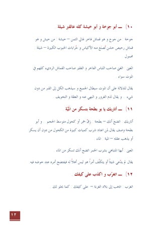 ١٢
١٠
(
‫ﺃﺑﻮ‬ ‫ـ‬
‫ﺷﻴﻠﺔ‬ ‫ﻋﺎﻟﻘﱪ‬ ‫ﻛﻠﻪ‬ ‫ﺧﻴﺸﺔ‬ ‫ﺃﺑﻮ‬ ‫ﻭ‬ ‫ﺟﻮﺧﺔ‬
.
: ‫ﺟﻮﺧﺔ‬
‫ﺍﻟﺜﻤﻦ‬ ‫ﻏﺎﱄ‬ ‫ﻓﺎﺧﺮ‬ ‫ﻗﻤﺎﺵ‬ ‫ﻫﻮ‬ ‫ﻭ‬ ‫ﺟﻮﺥ‬ ‫ﻣﻦ‬
–
‫ﻭ‬ ‫ﺧﻴﺶ‬ ‫ﻣﻦ‬ : ‫ﺧﻴﺸﺔ‬
‫ﻫﻮ‬
‫ﻗﻤﺎﺵ‬
‫ﻣﻨﻪ‬ ‫ﻊ‬‫ﺼﻨ‬‫ﺗ‬ ‫ﺧﺸﻦ‬ ‫ﺭﺧﻴﺺ‬
 
‫ﺍﻷﻛﻴﺎﺱ‬
‫ﺍﻟﻜﺒﲑﺓ‬ ‫ﺍﳊﺒﻮﺏ‬ ‫ﺮﺍﺑﺎﺕ‬‫ﺟ‬ ‫ﻭ‬

–
: ‫ﺷﻴﻠﺔ‬
. ‫ﳏﻤﻮﻝ‬
‫ﺍﳌﻌﲎ‬
‫ﺍﻟﺮﺩﻱﺀ‬ ‫ﺍﻟﻘﻤﺎﺵ‬ ‫ﺻﺎﺣﺐ‬ ‫ﺍﻟﻔﻘﲑ‬ ‫ﻭ‬ ‫ﺍﻟﻔﺎﺧﺮ‬ ‫ﺍﻟﻠﺒﺎﺱ‬ ‫ﺻﺎﺣﺐ‬ ‫ﺍﻟﻐﲏ‬ :
‫ﻛﻠﻬﻢ‬
‫ﰲ‬
. ‫ﺳﻮﺍﺀ‬ ‫ﺍﳌﻮﺕ‬
‫ﺩﻭﻥ‬ ‫ﻣﻦ‬ ‫ﺍﻟﻘﱪ‬ ‫ﺇﱃ‬ ‫ﺍﻟﻜﻞ‬ ‫ﺳﻴﺬﻫﺐ‬ ‫ﻭ‬ ‫ﺍﳉﻤﻴﻊ‬ ‫ﺳﻴﻄﺎﻝ‬ ‫ﺍﳌﻮﺕ‬ ‫ﺃﻥ‬ ‫ﻋﻠﻰ‬ ‫ﻟﻠﺪﻻﻟﺔ‬ ‫ﻳﻘﺎﻝ‬
‫ﺍﻟﻐﺮﻭﺭ‬ ‫ﻟﺬﻡ‬ ‫ﻳﻘﺎﻝ‬ ‫ﻭ‬ .. ‫ﺷﻲﺀ‬
. ‫ﺍﻟﺘﺨﻮﻳﻒ‬ ‫ﻭ‬ ‫ﺍﻟﻌﻈﺔ‬ ‫ﻭ‬ ‫ﻋﻨﻪ‬ ‫ﺍﻟﻨﻬﻲ‬ ‫ﻭ‬
١١
(
‫ﺍﳌ‬ ‫ﻣﻦ‬ ‫ﺑﺘﺴﻜﺮ‬ ‫ﺑﻄﺤﺔ‬ ‫ﺑﻮ‬ ‫ﻳﺎ‬ ‫ﺃﺗﺎﺭﻳﻚ‬ ‫ـ‬
‫ﹶ‬
‫ﻴ‬

. ‫ﺔ‬
: ‫ﺃﺗﺎﺭﻳﻚ‬
‫ﺃﻧﻚ‬ ‫ﺍﺗﻀﺢ‬

–
‫ﺯ‬ : ‫ﺑﻄﺤﺔ‬
‫ﹺ‬
‫ﻕ‬

‫ﺍﳊﺠﻢ‬ ‫ﻣﺘﻮﺳﻂ‬ ‫ﻛﺤﻮﻝ‬ ‫ﺃﻭ‬ ‫ﲬﺮ‬
‫ﺃﺑﻮ‬ ‫ﻭ‬ ..
‫ﺷﺮﺏ‬ ‫ﺍﻋﺘﺎﺩ‬ ‫ﳌﻦ‬ ‫ﻳﻘﺎﻝ‬ ‫ﻭﺻﻒ‬ ‫ﺑﻄﺤﺔ‬
‫ﻣﻦ‬ ‫ﻛﺒﲑﺓ‬ ‫ﻛﻤﻴﺎﺕ‬
‫ﺍﻟﻜﺤﻮﻝ‬
‫ﻳﺴﻜﺮ‬ ‫ﺃﻥ‬ ‫ﺩﻭﻥ‬ ‫ﻣﻦ‬
‫ﻋﻘﻠﻪ‬ ‫ﻳﺬﻫﺐ‬ ‫ﺃﻭ‬
–
. ‫ﺍﳌﺎﺀ‬ : ‫ﺍﳌﻴﺔ‬
‫ﺍﳌﻌﲎ‬
‫ﺍﳌﺘﺒﺎ‬ ‫ﺃﻳﻬﺎ‬ :
‫ﺍﳋﻤﺮ‬ ‫ﺑﺸﺮﺏ‬ ‫ﻫﻲ‬
‫ﺍﺗﻀﺢ‬
. ‫ﺍﳌﺎﺀ‬ ‫ﻣﻦ‬ ‫ﺗﺴﻜﺮ‬ ‫ﺃﻧﻚ‬
‫ﻳﻘﺎﻝ‬
‫ﻟﻪ‬ ‫ﺃﻫﻼ‬ ‫ﻟﻴﺲ‬ ‫ﻫﻮ‬ ‫ﺃﻣﺮﺍ‬ ‫ﻒ‬‫ﻳﺘﻜﻠ‬ ‫ﺃﻭ‬ ‫ﺷﻴﺌﺎ‬ ‫ﻋﻲ‬‫ﻳﺪ‬ ‫ﱂ‬
‫ﹰ‬ ‫ﹰ‬ ‫ﹼ‬ ‫ﹰ‬ 
‫ﻓ‬
‫ﻋﻨﺪ‬ ‫ﺃﻣﺮﻩ‬ ‫ﻴﻔﺘﻀﺢ‬
‫ﺧﻮﺿﻪ‬
‫ﻓﻴﻪ‬
.
١٢
(
. ‫ﻛﻴﻔﻚ‬ ‫ﻋﻠﻰ‬ ‫ﺍﻛﺬﺏ‬ ‫ﻭ‬ ‫ﺏ‬‫ﺍﺗﻐﺮ‬ ‫ـ‬

: ‫ﺍﺗﻐﺮﺏ‬
‫ﺍﻟﻐﺮﺑﺔ‬ ‫ﺑﻼﺩ‬ ‫ﺇﱃ‬ ‫ﺍﺫﻫﺐ‬
–
: ‫ﻛﻴﻔﻚ‬ ‫ﻋﻠﻰ‬
. ‫ﻟﻚ‬ ‫ﳛﻠﻮ‬ ‫ﻛﻤﺎ‬
 