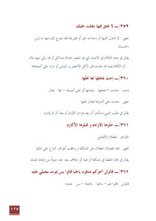 ١٢٥
٣٥٩
(
. ‫ﻋﻠﻴﻚ‬ ‫ﺑﺘﻔﻠﺖ‬ ‫ﻓﻴﻬﺎ‬ ‫ﺗﻔﺘﻖ‬ ‫ﻻ‬ ‫ـ‬
‫ﻻ‬ : ‫ﺍﳌﻌﲎ‬
‫ﲢ‬
‫ﺎ‬
‫ﺷﻖ‬ ‫ﺇﺣﺪﺍﺙ‬ ‫ﺃﻭ‬ ‫ﺛﻘﺒﻬﺎ‬ ‫ﻭﻝ‬
‫ﺃ‬
‫ﻓ‬ ‫ﺎ‬ ‫ﻓﺘﻖ‬ ‫ﻭ‬
‫ﻘﺪ‬
‫ﻟﻴﺲ‬ ‫ﻣﺎ‬ ‫ﻣﻨﻬﺎ‬ ‫ﻟﻚ‬ ‫ﳜﺮﺝ‬
. ‫ﺑﺎﳊﺴﺒﺎﻥ‬
‫ﰲ‬ ‫ﻳﻘﺎﻝ‬
‫ﻋﺪﻡ‬
‫ﺍﻟﻜﻼﻡ‬
‫ﰲ‬
‫ﺍﻟﱵ‬ ‫ﺍﻷﺷﻴﺎﺀ‬
‫ﺗﻨﻔﺠﺮ‬ ‫ﻗﺪ‬
‫ﳏ‬
‫ﺪﺛ‬
‫ﺔ‬
‫ﺃﻭ‬ ‫ﻣﺸﺎﻛﻞ‬
‫ﻗﺪ‬
‫ﻳﺄﰐ‬
‫ﻣﻨﻬﺎ‬
‫ﺑﻼﺀ‬
..
‫ﻓﻴﻤﺎ‬ ‫ﺍﻟﻜﻼﻡ‬ ‫ﺃﻭ‬
‫ﻗﺪ‬
‫ﺎ‬‫ﺃﺻﺤﺎ‬ ‫ﻋﻠﻰ‬ ‫ﺗﺮﺗﺪ‬ ‫ﺃﻭ‬ ‫ﺍﻟﻴﺎﺑﺲ‬ ‫ﻭ‬ ‫ﺍﻷﺧﻀﺮ‬ ‫ﺗﺄﻛﻞ‬ ‫ﻓﱳ‬ ‫ﳛﺪﺙ‬
.
٣٦٠
(
‫ـ‬
. ‫ﻬﺎ‬‫ﳓﻠ‬ ‫ﺗﻌﺎ‬ ‫ﲟﺤﻠﻬﺎ‬ ‫ﺇﺟﺖ‬
‫ﹼ‬
‫ﺇﺟﺖ‬
‫ﺟﺎﺀﺕ‬ :
–
‫ﺃﺻﻮﳍﺎ‬ ‫ﻋﻠﻰ‬ ‫ﺃﻭ‬ ‫ﺑﺘﻤﺎﻣﻬﺎ‬ : ‫ﲟﺤﻠﻬﺎ‬
–
. ‫ﺗﻌﺎﻝ‬ : ‫ﺗﻌﺎ‬
. ‫ﳓﻠﻬﺎ‬ ‫ﻓﺘﻌﺎﻝ‬ ‫ﺃﺻﻮﳍﺎ‬ ‫ﻋﻠﻰ‬ ‫ﺟﺎﺀﺕ‬ : ‫ﺍﳌﻌﲎ‬
‫ﻳﻘﺎﻝ‬
‫ﺍﻷﻭ‬ ‫ﻓﻮﺍﺕ‬ ‫ﺑﻌﺪ‬ ‫ﺃﻭ‬ ‫ﻣﺘﺄﺧﺮﺍ‬ ‫ﺍﻟﺸﻲﺀ‬ ‫ﻃﻠﺐ‬ ‫ﰲ‬
‫ﹰ‬
. ‫ﺇﳒﺎﺯﻩ‬ ‫ﰎ‬ ‫ﺃﻥ‬ ‫ﺑﻌﺪ‬ ‫ﺃﻭ‬ ‫ﺍﻥ‬
٣٦١
(
. ‫ﺍﻷﻛﺎﺭﻡ‬ ‫ﻗﺒﻠﻮﻫﺎ‬ ‫ﻭ‬ ‫ﺍﻷﻭﺍﺩﻡ‬ ‫ﻮﻫﺎ‬‫ﺣﻠ‬ ‫ـ‬
‫ﹼ‬
‫ﺍﻟﻌﻘﻼﺀ‬ : ‫ﺍﻻﻭﺍﺩﻡ‬
. ‫ﺍﻷﻓﺎﺿﻞ‬
: ‫ﺍﳌﻌﲎ‬
. ‫ﺫﻟﻚ‬ ‫ﻋﻠﻰ‬ ‫ﺍﻟﱰﺍﻉ‬ ‫ﺃﻃﺮﺍﻑ‬ ‫ﻭﺍﻓﻘﺖ‬ ‫ﻭ‬ ‫ﺍﳌﺸﻜﻠﺔ‬ ‫ﲝﻞ‬ ‫ﺍﻟﻌﻘﻼﺀ‬ ‫ﺍﻟﻔﻀﻼﺀ‬ ‫ﻗﺎﻡ‬
‫ﺎﺀ‬‫ﺇ‬ ‫ﰲ‬ ‫ﻳﻘﺎﻝ‬
‫ﰲ‬ ‫ﺍﻟﻠﻐﻂ‬
‫ﺧﻼﻑ‬ ‫ﺃﻭ‬ ‫ﻓﺘﻨﺔ‬ ‫ﺃﻭ‬ ‫ﻣﺸﻜﻠﺔ‬
. ‫ﲡﺪﺩﻩ‬ ‫ﺇﻋﺎﺩﺓ‬ ‫ﻣﻦ‬ ‫ﺧﻮﻓﺎ‬ ‫ﺣﻠﻪ‬ ‫ﺑﻌﺪ‬
‫ﹰ‬
٣٦٢
(
‫ـ‬
‫ﻣ‬ ‫ﺃﺧﻮﻛﻢ‬ ‫ﻗﺎﻟﻮﻟﻦ‬
. ‫ﻋﻠﻴﻪ‬ ‫ﺑﻨﺼﻠﻲ‬ ‫ﳝﻮﺕ‬ ‫ﺑﺲ‬ ‫ﻗﺎﻟﻮﺍ‬ ‫ﺑﺎﳊﻴﺎ‬ ‫ﺪﻓﻮﻥ‬
‫ﳍﻢ‬ ‫ﻗﺎﻟﻮﺍ‬ : ‫ﻗﺎﻟﻮﻟﻦ‬
–
‫ﺑﺎﳊﻴﺎﺓ‬ : ‫ﺑﺎﳊﻴﺎ‬
–
. ‫ﻋﻨﺪﻣﺎ‬ : ‫ﺑﺲ‬
 