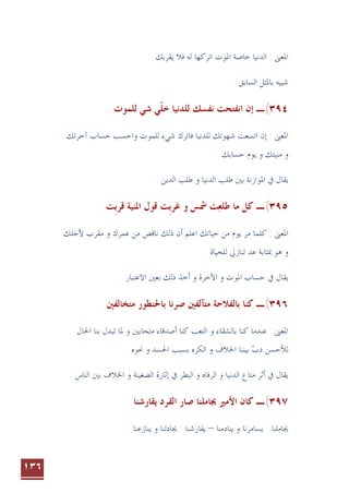 ١٣٦
‫ﺍﳌﻮﺕ‬ ‫ﺧﺎﺻﺔ‬ ‫ﺍﻟﺪﻧﻴﺎ‬ : ‫ﺍﳌﻌﲎ‬
. ‫ﻳﻘﺮﺑﻚ‬ ‫ﻓﻼ‬ ‫ﻟﻪ‬ ‫ﺍﺗﺮﻛﻬﺎ‬
. ‫ﺍﻟﺴﺎﺑﻖ‬ ‫ﺑﺎﳌﺜﻞ‬ ‫ﺷﺒﻴﻪ‬
٣٩٤
(
‫ـ‬
‫ﺇﻥ‬
‫ﺍﻧ‬
‫ﻲ‬‫ﺧﻠ‬ ‫ﻟﻠﺪﻧﻴﺎ‬ ‫ﻧﻔﺴﻚ‬ ‫ﻔﺘﺤﺖ‬
‫ﹼ‬
‫ﺷﻲ‬
. ‫ﻟﻠﻤﻮﺕ‬
‫ﺁﺧﺮﺗﻚ‬ ‫ﺣﺴﺎﺏ‬ ‫ﻭﺍﺣﺴﺐ‬ ‫ﻟﻠﻤﻮﺕ‬ ‫ﺷﻲﺀ‬ ‫ﻓﺎﺗﺮﻙ‬ ‫ﻟﻠﺪﻧﻴﺎ‬ ‫ﺷﻬﻮﺗﻚ‬ ‫ﺍﺗﺴﻌﺖ‬ ‫ﺇﻥ‬ : ‫ﺍﳌﻌﲎ‬
‫ﻭ‬
. ‫ﺣﺴﺎﺑﻚ‬ ‫ﻳﻮﻡ‬ ‫ﻭ‬ ‫ﻣﻨﻴﺘﻚ‬
. ‫ﺍﻟﺪﻳﻦ‬ ‫ﻃﻠﺐ‬ ‫ﻭ‬ ‫ﺍﻟﺪﻧﻴﺎ‬ ‫ﻃﻠﺐ‬ ‫ﺑﲔ‬ ‫ﺍﳌﻮﺍﺯﻧﺔ‬ ‫ﰲ‬ ‫ﻳﻘﺎﻝ‬
٣٩٥
(
‫ـ‬
‫ﻃﻠﻌ‬ ‫ﻣﺎ‬ ‫ﻛﻞ‬

‫ﻏﺮﺑ‬ ‫ﻭ‬ ‫ﴰﺲ‬ ‫ﺖ‬
‫ﹺ‬
‫ﻗﺮﺑ‬ ‫ﺍﳌﻨﻴﺔ‬ ‫ﻗﻮﻝ‬ ‫ﺖ‬
‫ﹺ‬
. ‫ﺖ‬
: ‫ﺍﳌﻌﲎ‬
‫ﻷﺟﻠﻚ‬ ‫ﻣﻘﺮﺏ‬ ‫ﻭ‬ ‫ﻋﻤﺮﻙ‬ ‫ﻣﻦ‬ ‫ﻧﺎﻗﺺ‬ ‫ﺫﻟﻚ‬ ‫ﺃﻥ‬ ‫ﺍﻋﻠﻢ‬ ‫ﺣﻴﺎﺗﻚ‬ ‫ﻣﻦ‬ ‫ﻳﻮﻡ‬ ‫ﻣﺮ‬ ‫ﻛﻠﻤﺎ‬
‫ﺗﻨﺎﺯﱄ‬ ‫ﻋﺪ‬ ‫ﲟﺜﺎﺑﺔ‬ ‫ﻫﻮ‬ ‫ﻭ‬
‫ﻟﻠﺤﻴﺎﺓ‬
.
‫ﺑﻌﲔ‬ ‫ﺫﻟﻚ‬ ‫ﺃﺧﺬ‬ ‫ﻭ‬ ‫ﺍﻵﺧﺮﺓ‬ ‫ﻭ‬ ‫ﺍﳌﻮﺕ‬ ‫ﺣﺴﺎﺏ‬ ‫ﰲ‬ ‫ﻳﻘﺎﻝ‬
. ‫ﺍﻻﻋﺘﺒﺎﺭ‬
٣٩٦
(
‫ـ‬
‫ﻛﻨﺎ‬
‫ﻣﺘﺂﻟﻔﲔ‬ ‫ﺑﺎﻟﻔﻼﺣﺔ‬
‫ﺻﺮﻧﺎ‬
. ‫ﻣﺘﺨﺎﻟﻔﲔ‬ ‫ﺑﺎﳊﻨﻄﻮﺭ‬
‫ﻣﺘﺤﺎﺑﲔ‬ ‫ﺃﺻﺪﻗﺎﺀ‬ ‫ﻛﻨﺎ‬ ‫ﺍﻟﺘﻌﺐ‬ ‫ﻭ‬ ‫ﺑﺎﻟﺸﻘﺎﺀ‬ ‫ﻛﻨﺎ‬ ‫ﻋﻨﺪﻣﺎ‬ : ‫ﺍﳌﻌﲎ‬
‫ﺍﳊﺎ‬ ‫ﺑﻨﺎ‬ ‫ﺗﺒﺪﻝ‬ ‫ﳌﺎ‬ ‫ﻭ‬
‫ﻝ‬
‫ﻭ‬ ‫ﺍﳋﻼﻑ‬ ‫ﺑﻴﻨﻨﺎ‬ ‫ﺩﺏ‬ ‫ﻟﻸﺣﺴﻦ‬

‫ﺑﺴﺒﺐ‬ ‫ﺍﻟﻜﺮﻩ‬
‫ﻭ‬ ‫ﺍﳊﺴﺪ‬
‫ﳓﻮﻩ‬
.
‫ﺍﻟﺮﻓﺎﻩ‬ ‫ﻭ‬ ‫ﺍﻟﺪﻧﻴﺎ‬ ‫ﻣﺘﺎﻉ‬ ‫ﺃﺛﺮ‬ ‫ﰲ‬ ‫ﻳﻘﺎﻝ‬
‫ﺍﻟﻀﻐﻴﻨﺔ‬ ‫ﺇﺛﺎﺭﺓ‬ ‫ﰲ‬ ‫ﺍﻟﺒﻄﺮ‬ ‫ﻭ‬
‫ﺍﳋﻼﻑ‬ ‫ﻭ‬
. ‫ﺍﻟﻨﺎﺱ‬ ‫ﺑﲔ‬
٣٩٧
(
. ‫ﻳﻘﺎﺭﺷﻨﺎ‬ ‫ﺍﻟﻘﺮﺩ‬ ‫ﺻﺎﺭ‬ ‫ﳚﺎﻣﻠﻨﺎ‬ ‫ﺍﻷﻣﲑ‬ ‫ﻛﺎﻥ‬ ‫ـ‬
‫ﻳﻨﺎﺩﻣﻨﺎ‬ ‫ﻭ‬ ‫ﻳﺴﺎﻣﺮﻧﺎ‬ : ‫ﳚﺎﻣﻠﻨﺎ‬
–
. ‫ﻳﻨﺎﺯﻋﻨﺎ‬ ‫ﻭ‬ ‫ﳚﺎﺩﻟﻨﺎ‬ : ‫ﻳﻘﺎﺭﺷﻨﺎ‬
 