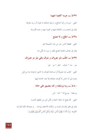 ١٤٨
٤٣٧
(
‫ﺍﻧﺘﻬﻴﻨﺎ‬ ‫ﺍﻛﺘﻔﻴﻨﺎ‬ ‫ﺟﺮﺑﻨﺎ‬ ‫ـ‬
.
‫ﺟﺮﺑﻨﺎ‬ : ‫ﺍﳌﻌﲎ‬
. ‫ﻣﻌﺮﻓﺘﻪ‬ ‫ﻧﺮﻳﺪ‬ ‫ﺃﻭ‬ ‫ﻧﻘﻮﻟﻪ‬ ‫ﻣﺎ‬ ‫ﻫﻨﺎﻟﻚ‬ ‫ﻳﻌﺪ‬ ‫ﱂ‬ ‫ﻭ‬ ‫ﺍﻟﻨﺘﺎﺋﺞ‬ ‫ﺭﺃﻳﻨﺎ‬ ‫ﻭ‬
‫ﺍﻻﺗﻌﺎﻅ‬ ‫ﻭ‬ ‫ﺍﻟﺘﺠﺎﺭﺏ‬ ‫ﰲ‬ ‫ﻳﻘﺎﻝ‬
‫ﺍﻟﻌﱪﺓ‬ ‫ﻭ‬ ‫ﻓﻴﻬﺎ‬
‫ﻣﻨﻬﺎ‬
‫ﺗﻜﺮﺍﺭﻫﺎ‬ ‫ﻋﺪﻡ‬ ‫ﻭ‬
.
٤٣٨
(
‫ـ‬
. ‫ﺢ‬‫ﺗﻨﺼ‬ ‫ﻻ‬ ‫ﻭ‬ ‫ﺢ‬‫ﺍﻧﻄ‬
 ‫ﹶ‬
. ‫ﳍﻢ‬ ‫ﺍﻟﻨﺼﻴﺤﺔ‬ ‫ﺑﺬﻝ‬ ‫ﻣﻦ‬ ‫ﺧﲑ‬ ‫ﺍﻟﻨﺎﺱ‬ ‫ﻗﻄﻴﻌﺔ‬ : ‫ﺍﳌﻌﲎ‬
‫ﻣﻨﻪ‬ ‫ﻰ‬‫ﻳﺄﺗ‬ ‫ﻣﺎ‬ ‫ﺳﻮﺀ‬ ‫ﻭ‬ ‫ﻟﻠﻐﲑ‬ ‫ﺍﻟﻨﺼﺢ‬ ‫ﺗﻘﺪﱘ‬ ‫ﻋﻮﺍﻗﺐ‬ ‫ﰲ‬ ‫ﻳﻘﺎﻝ‬

.
٤٣٩
(
‫ـ‬
‫ﻣﻨ‬ ‫ﻳﻠﻠﻲ‬ ‫ﺷﻮﻑ‬ ‫ﻭ‬ ‫ﻣﻌﺮﻭﻑ‬ ‫ﻮ‬‫ﻣﻨ‬ ‫ﺐ‬‫ﺍﻃﻠ‬
  ‫ﹸ‬
. ‫ﻣﻌﺮﻭﻑ‬ ‫ﻣﻮ‬ ‫ﻮ‬
‫ﻣﻨﻪ‬ : ‫ﻣﻨﻮ‬
–
‫ﺍﻧﻈﺮ‬ : ‫ﺷﻮﻑ‬
–
. ‫ﻏﲑ‬ : ‫ﻣﻮ‬
. ‫ﻗﺒﻞ‬ ‫ﻣﻦ‬ ‫ﻣﻨﻪ‬ ‫ﺗﻌﺮﻓﻪ‬ ‫ﱂ‬ ‫ﺍﻟﺬﻱ‬ ‫ﻣﺎ‬ ‫ﻟﺘﻌﺮﻑ‬ ‫ﻣﺴﺎﻋﺪﺓ‬ ‫ﺃﻭ‬ ‫ﻣﻌﺮﻭﻓﺎ‬ ‫ﻣﻨﻪ‬ ‫ﺍﻃﻠﺐ‬ : ‫ﺍﳌﻌﲎ‬
‫ﹰ‬
. ‫ﺇﻟﻴﻬﺎ‬ ‫ﺍﳊﺎﺟﺔ‬ ‫ﻋﻨﺪ‬ ‫ﺇﻻ‬ ‫ﺎ‬‫ﻣﻌﺎﺩ‬ ‫ﻌﺮﻑ‬‫ﺗ‬ ‫ﻻ‬ ‫ﺍﻟﻨﺎﺱ‬ ‫ﺃﻥ‬ ‫ﺇﱃ‬ ‫ﺇﺷﺎﺭﺓ‬

٤٤٠
(
‫ـ‬
‫ﺑ‬ ‫ﺭﺑﻨﺎ‬
‫ﹺ‬
‫ﻮ‬

‫ﺳ‬

‫ﻋﻠﻰ‬ ‫ﺑﻨﻀﻴﻴﻖ‬ ‫ﳓﻨﺎ‬ ‫ﻭ‬ ‫ﻌﻠﻨﺎ‬
. ‫ﺣﺎﻟﻨﺎ‬
‫ﻟﻨﺎ‬ ‫ﻳﻮﺳﻊ‬ : ‫ﺑﻮﺳﻌﻠﻨﺎ‬
–
. ‫ﳓﻦ‬ : ‫ﳓﻨﺎ‬
. ‫ﺑﺄﻧﻔﺴﻨﺎ‬ ‫ﻧﻐﻠﻘﻬﺎ‬ ‫ﻣﻦ‬ ‫ﳓﻦ‬ ‫ﻟﻜﻦ‬ ‫ﻭ‬ ‫ﺍﳊﻴﺎﺓ‬ ‫ﻣﻨﺎﻓﺬ‬ ‫ﻟﻨﺎ‬ ‫ﻳﻔﺘﺢ‬ ‫ﺍﷲ‬ : ‫ﺍﳌﻌﲎ‬
‫ﻟﻨﻔﺴﻪ‬ ‫ﺍﻹﻧﺴﺎﻥ‬ ‫ﻇﻠﻢ‬ ‫ﰲ‬ ‫ﻳﻘﺎﻝ‬
‫ﺍﺭ‬ ‫ﻭ‬
‫ﺑﺈﺭﺍﺩﺗﻪ‬ ‫ﺍﻷﺧﻄﺎﺀ‬ ‫ﺗﻜﺎﺑﻪ‬
‫ﺍﻟﻘﺮﺁﻧﻴﺔ‬ ‫ﺍﻵﻳﺔ‬ ‫ﻣﺼﺪﺍﻗﺔ‬ ‫ﻭ‬ ..
‫ﺍﻟﻜﺮﳝﺔ‬
}
‫ﻥ‬‫ﺇ‬
‫ﱠ‬ ‫ﹺ‬
‫ﻪ‬‫ﺍﻟﻠ‬
‫ﱠ‬
‫ﺎ‬‫ﻟ‬‫ﹶ‬
‫ﻢ‬‫ﻠ‬‫ﻈ‬‫ﻳ‬
 ‫ﹾ‬ 
‫ﺎﺱ‬‫ﺍﻟﻨ‬
 
‫ﺎ‬‫ﺌ‬‫ﻴ‬‫ﺷ‬
‫ﹰ‬
‫ﻦ‬‫ﻜ‬‫ﻟ‬‫ﻭ‬
  ‫ﹶ‬
‫ﺍﻟﻨ‬

‫ﺎﺱ‬

‫ﻢ‬‫ﻬ‬‫ﺴ‬‫ﻔ‬‫ﻧ‬‫ﺃ‬
   ‫ﹸ‬‫ﹶ‬
‫ﻮﻥ‬‫ﻤ‬‫ﻠ‬‫ﻈ‬‫ﻳ‬
‫ﹶ‬  ‫ﹾ‬ 
{
 