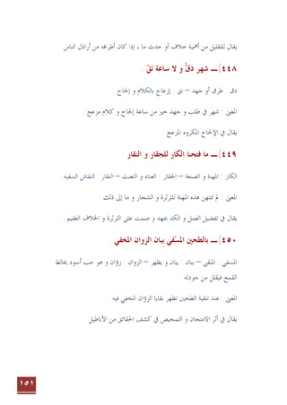 ١٥١
‫ﺧ‬ ‫ﺃﳘﻴﺔ‬ ‫ﻣﻦ‬ ‫ﻟﻠﺘﻘﻠﻴﻞ‬ ‫ﻳﻘﺎﻝ‬
‫ﻣﺎ‬ ‫ﺣﺪﺙ‬ ‫ﺃﻭ‬ ‫ﻼﻑ‬
،
. ‫ﺍﻟﻨﺎﺱ‬ ‫ﺃﺭﺍﺫﻝ‬ ‫ﻣﻦ‬ ‫ﺃﻃﺮﺍﻓﻪ‬ ‫ﻛﺎﻥ‬ ‫ﺇﺫﺍ‬
٤٤٨
(
‫ـ‬
. ‫ﻖ‬‫ﻧ‬ ‫ﺳﺎﻋﺔ‬ ‫ﻻ‬ ‫ﻭ‬ ‫ﻕ‬‫ﺩ‬ ‫ﺷﻬﺮ‬
  ْ 
‫ﺟﻬﺪ‬ ‫ﺃﻭ‬ ‫ﻃﺮﻕ‬ : ‫ﺩﻕ‬
–
. ‫ﺇﳊﺎﺡ‬ ‫ﻭ‬ ‫ﺑﺎﻟﻜﻼﻡ‬ ‫ﺇﺯﻋﺎﺝ‬ : ‫ﻧﻖ‬
‫ﺳﺎﻋﺔ‬ ‫ﻣﻦ‬ ‫ﺧﲑ‬ ‫ﺟﻬﺪ‬ ‫ﻭ‬ ‫ﻃﻠﺐ‬ ‫ﰲ‬ ‫ﺷﻬﺮ‬ : ‫ﺍﳌﻌﲎ‬
. ‫ﻣﺰﻋﺞ‬ ‫ﻛﻼﻡ‬ ‫ﻭ‬ ‫ﺇﳊﺎﺡ‬
. ‫ﺍﳌﺰﻋﺞ‬ ‫ﺍﳌﻜﺮﻭﻩ‬ ‫ﺍﻹﳊﺎﺡ‬ ‫ﰲ‬ ‫ﻳﻘﺎﻝ‬
٤٤٩
(
‫ـ‬
. ‫ﺍﻟﻨﻘﺎﺭ‬ ‫ﻭ‬ ‫ﻟﻠﺠﻘﺎﺭ‬ ‫ﺍﻟﻜﺎﺭ‬ ‫ﻓﺘﺤﻨﺎ‬ ‫ﻣﺎ‬
‫ﺍﻟﺼﻨﻌﺔ‬ ‫ﻭ‬ ‫ﺍﳌﻬﻨﺔ‬ : ‫ﺍﻟﻜﺎﺭ‬
–
‫ﺍﻟﺘﻌﻨﺖ‬ ‫ﻭ‬ ‫ﺍﻟﻌﻨﺎﺩ‬ : ‫ﺍﳉﻘﺎﺭ‬
–
. ‫ﺍﻟﺴﻔﻴﻪ‬ ‫ﺍﻟﻨﻘﺎﺵ‬ : ‫ﺍﻟﻨﻘﺎﺭ‬
. ‫ﺫﻟﻚ‬ ‫ﺇﱃ‬ ‫ﻣﺎ‬ ‫ﻭ‬ ‫ﺍﻟﺸﺠﺎﺭ‬ ‫ﻭ‬ ‫ﻟﻠﺜﺮﺛﺮﺓ‬ ‫ﺍﳌﻬﻨﺔ‬ ‫ﻫﺬﻩ‬ ‫ﳕﺘﻬﻦ‬ ‫ﱂ‬ : ‫ﺍﳌﻌﲎ‬
‫ﺍﻟﺜﺮﺛﺮﺓ‬ ‫ﻋﻠﻰ‬ ‫ﺻﻤﺖ‬ ‫ﻭ‬ ‫ﲜﻬﺪ‬ ‫ﺍﻟﻜﺪ‬ ‫ﻭ‬ ‫ﺍﻟﻌﻤﻞ‬ ‫ﺗﻔﻀﻴﻞ‬ ‫ﰲ‬ ‫ﻳﻘﺎﻝ‬
. ‫ﺍﻟﻌﻘﻴﻢ‬ ‫ﺍﳋﻼﻑ‬ ‫ﻭ‬
٤٥٠
(
‫ﺑ‬ ‫ﻔﻲ‬‫ﺍﳌﺴ‬ ‫ﺑﺎﻟﻄﺤﲔ‬ ‫ـ‬
‫ﹺ‬ 
. ‫ﺍﳌﺨﻔﻲ‬ ‫ﺍﻟﺰﻭﺍﻥ‬ ‫ﺒﺎﻥ‬
‫ﺍﳌﺴﻔ‬
‫ﺍﳌﻨﻘﻰ‬ : ‫ﻲ‬
–
‫ﺑﺒ‬
‫ﻳﻈﻬﺮ‬ ‫ﻭ‬ ‫ﻳﺒﺎﻥ‬ : ‫ﺎﻥ‬
–
‫ﳜﺎﻟﻂ‬ ‫ﺃﺳﻮﺩ‬ ‫ﺣﺐ‬ ‫ﻫﻮ‬ ‫ﻭ‬ ‫ﺯﺅﺍﻥ‬ : ‫ﺍﻟﺰﻭﺍﻥ‬
‫ﺍﻟﻘﻤﺢ‬
. ‫ﺟﻮﺩﺗﻪ‬ ‫ﻣﻦ‬ ‫ﻓﻴﻘﻠﻞ‬
. ‫ﻓﻴﻪ‬ ‫ﺍﳌﺨﻔﻲ‬ ‫ﺍﻟﺰﺅﺍﻥ‬ ‫ﺑﻘﺎﻳﺎ‬ ‫ﺗﻈﻬﺮ‬ ‫ﺍﻟﻄﺤﲔ‬ ‫ﺗﻨﻘﻴﺔ‬ ‫ﻋﻨﺪ‬ : ‫ﺍﳌﻌﲎ‬
. ‫ﺍﻷﺑﺎﻃﻴﻞ‬ ‫ﻣﻦ‬ ‫ﺍﳊﻘﺎﺋﻖ‬ ‫ﻛﺸﻒ‬ ‫ﰲ‬ ‫ﺍﻟﺘﻤﺤﻴﺺ‬ ‫ﻭ‬ ‫ﺍﻻﻣﺘﺤﺎﻥ‬ ‫ﺃﺛﺮ‬ ‫ﰲ‬ ‫ﻳﻘﺎﻝ‬
 