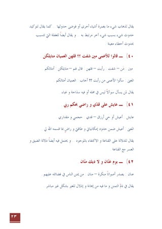 ٢٣
‫ﻳﻘﺎﻝ‬
‫ﻳﻘﺎﻝ‬ ‫ﻛﻤﺎ‬ .. ‫ﺣﺪﻭﺛﻬﺎ‬ ‫ﻓﻮﺿﻰ‬ ‫ﺃﻭ‬ ‫ﺃﺧﺮﻯ‬ ‫ﺃﺷﻴﺎﺀ‬ ‫ﺑﻐﻤﺮﺓ‬ ‫ﻣﺎ‬ ‫ﺷﻲﺀ‬ ‫ﻟﺬﻫﺎﺏ‬
‫ﻟﺘﻮﻛﻴﺪ‬
‫ﺗﺘﺴﺒﺐ‬ ‫ﺍﻟﱵ‬ ‫ﻟﻠﻐﻔﻠﺔ‬ ‫ﺃﻳﻀﺎ‬ ‫ﻳﻘﺎﻝ‬ ‫ﻭ‬ .. ‫ﺑﻪ‬ ‫ﻣﺮﺗﺒﻂ‬ ‫ﺁﺧﺮ‬ ‫ﺷﻲﺀ‬ ‫ﺑﺴﺒﺐ‬ ‫ﺷﻲﺀ‬ ‫ﺣﺪﻭﺙ‬
‫ﹰ‬
‫ﺃﺧ‬ ‫ﲝﺪﻭﺙ‬
. ‫ﻣﻌﻴﻨﺔ‬ ‫ﻄﺎﺀ‬
٤٠
(
‫ـ‬
. ‫ﻣﺘﺎﻳﻠﻜﻦ‬ ‫ﺍﻟﻌﻤﻴﺎﻥ‬ ‫ﻗﻠﻬﻦ‬ ‫؟؟‬ ‫ﺷﻔﺖ‬ ‫ﻣﲔ‬ ‫ﻟﻸﻋﻤﻰ‬ ‫ﻗﺎﻟﻮﺍ‬
‫ﻦ‬‫ﻣ‬ : ‫ﻣﲔ‬

–
‫ﺭﺃﻳﺖ‬ : ‫ﺷﻔﺖ‬
–
‫ﳍﻢ‬ ‫ﻗﺎﻝ‬ : ‫ﻗﻠﻬﻦ‬
–
. ‫ﺃﻣﺜﺎﻟﻜﻢ‬ : ‫ﻣﺘﺎﻳﻠﻜﻦ‬
. ‫ﺃﻣﺜﺎﻟﻜﻢ‬ ‫ﺍﻟﻌﻤﻴﺎﻥ‬ : ‫ﺃﺟﺎﺏ‬ ‫؟؟‬ ‫ﺭﺃﻳﺖ‬ ‫ﻣﻦ‬ ‫ﺍﻷﻋﻤﻰ‬ ‫ﺳﺄﻟﻮﺍ‬ : ‫ﺍﳌﻌﲎ‬
‫ﳏﻠﻪ‬ ‫ﰲ‬ ‫ﻟﻴﺲ‬ ‫ﺳﻮﺁﻻ‬ ‫ﻳﺴﺄﻝ‬ ‫ﳌﻦ‬ ‫ﻳﻘﺎﻝ‬
‫ﹰ‬
. ‫ﻏﺒﺎﺀ‬ ‫ﻭ‬ ‫ﺳﺬﺍﺟﺔ‬ ‫ﻓﻴﻪ‬ ‫ﺃﻭ‬
٤١
(
‫ـ‬
‫ﻱ‬‫ﻗﺪ‬ ‫ﻋﻠﻰ‬ ‫ﻋﺎﻳﺶ‬

. ‫ﺭﰊ‬ ‫ﲝﻜﻢ‬ ‫ﺭﺍﺿﻲ‬ ‫ﻭ‬
‫ﺃﺭﺯﻕ‬ ‫ﺣﻲ‬ ‫ﺃﻭ‬ ‫ﺃﻋﻴﺶ‬ : ‫ﻋﺎﻳﺶ‬
–
. ‫ﻣﻘﺪﺍﺭﻱ‬ ‫ﻭ‬ ‫ﺣﺠﻤﻲ‬ : ‫ﻗﺪﻱ‬
‫ﺇﻣﻜﺎﻧﻴﺎﰐ‬ ‫ﺣﺪﻭﺩ‬ ‫ﺿﻤﻦ‬ ‫ﺃﻋﻴﺶ‬ : ‫ﺍﳌﻌﲎ‬
. ‫ﱄ‬ ‫ﺍﷲ‬ ‫ﻗﺴﻤﻪ‬ ‫ﲟﺎ‬ ‫ﺭﺍﺽ‬ ‫ﻭ‬ ‫ﻃﺎﻗﱵ‬ ‫ﻭ‬
‫ﹴ‬
‫ﺑﺎﳌﻮﺟﻮﺩ‬ ‫ﺍﻻﻛﺘﻔﺎﺀ‬ ‫ﻭ‬ ‫ﺍﻟﻘﻨﺎﻋﺔ‬ ‫ﻋﻠﻰ‬ ‫ﻟﻠﺪﻻﻟﺔ‬ ‫ﻳﻘﺎﻝ‬
‫ﻭ‬ ‫ﺍﻟﻀﻴﻖ‬ ‫ﺩﻻﻟﺔ‬ ‫ﺃﻳﻀﺎ‬ ‫ﻓﻴﻪ‬ ‫ﳛﺘﻤﻞ‬ ‫ﻭ‬ ..
‫ﹰ‬
. ‫ﺍﻟﻘﻨﺎﻋﺔ‬ ‫ﻣﻊ‬ ‫ﺍﻟﻌﺴﺮ‬
٤٢
(
‫ﺩﻳﻚ‬ ‫ﻻ‬ ‫ﻭ‬ ‫ﺎﻥ‬‫ﻋﻨ‬ ‫ﺑﻮﻡ‬ ‫ـ‬

. ‫ﺎﻥ‬‫ﻣﻨ‬

: ‫ﻋﻨﺎﻥ‬
‫ﻣﻨﻜﺮﺓ‬ ‫ﺃﺻﻮﺍﺗﺎ‬ ‫ﻳﺼﺪﺭ‬
‫ﹰ‬
–
. ‫ﻋﻠﻴﻬﻢ‬ ‫ﻓﻀﺎﺋﻠﻪ‬ ‫ﰲ‬ ‫ﺍﻟﻨﺎﺱ‬ ‫ﳝﻨﻦ‬ ‫ﻣﻦ‬ : ‫ﻣﻨﺎﻥ‬
‫ﺫﻡ‬ ‫ﰲ‬ ‫ﻳﻘﺎﻝ‬

‫ﺍﻟﺘﻤﻨﻦ‬
‫ﺇﺫﻻﻝ‬ ‫ﻭ‬ ‫ﺇﻫﺎﻧﺔ‬ ‫ﻣﻦ‬ ‫ﻓﻴﻪ‬ ‫ﻣﺎ‬ ‫ﻭ‬
‫ﻟﻠﻐﲑ‬
‫ﻣﺒﺎﺷﺮ‬ ‫ﻏﲑ‬ ‫ﺑﺸﻜﻞ‬
.
 