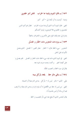 ٦٣
١٥٢
(
‫ـ‬
‫ﻗﺎﳍ‬ .. ‫ﺍﳋﺮﺍﺏ‬ ‫ﻋﺎ‬ ‫ﻳﺘﻨﺎ‬‫ﻭﺩ‬ ‫ﻟﻠﺒﻮﻡ‬ ‫ﻗﺎﻟﻮﺍ‬

‫ﻦ‬
. ‫ﳊﻘﺘﻮﱐ‬ ‫ﺃﻧﺘﻮ‬
‫ﻭﺩﻳ‬
‫ﺇﱃ‬ ‫ﻘﺘﻨﺎ‬‫ﺳ‬ ‫ﺃﻭ‬ ‫ﺑﻨﺎ‬ ‫ﺃﻭﺩﻳﺖ‬ : ‫ﺘﻨﺎ‬

–
. ‫ﺃﻧﺘﻢ‬ : ‫ﺃﻧﺘﻮ‬
: ‫ﺍﳌﻌﲎ‬
‫ﺍﻟﺬﻳﻦ‬ ‫ﺃﻧﺘﻢ‬ ‫ﳍﻢ‬ ‫ﻓﻘﺎﻝ‬ .. ‫ﺍﳋﺮﺍﺏ‬ ‫ﻣﻮﺍﺭﺩ‬ ‫ﺃﻭﺭﺩﺗﻨﺎ‬ ‫ﺍﻟﺬﻱ‬ ‫ﺃﻧﺖ‬ ‫ﻟﻠﺒﻮﻡ‬ ‫ﻗﺎﻟﻮﺍ‬
‫ﰊ‬ ‫ﳊﻘﺘﻢ‬ ‫ﻭ‬ ‫ﺗﺒﻌﺘﻤﻮﱐ‬
‫ﺃﻧﻔﺴﻜﻢ‬ ‫ﻟﻮﻣﻮﺍ‬ ‫ﻭ‬ ‫ﺗﻠﻮﻣﻮﱐ‬ ‫ﻓﻼ‬
.
‫ﺍﻵﺧﺮﻳﻦ‬ ‫ﻋﻠﻰ‬ ‫ﺍﻟﻠﻮﻡ‬ ‫ﺇﻟﻘﺎﺀ‬ ‫ﻋﺪﻡ‬ ‫ﺇﱃ‬ ‫ﺇﺷﺎﺭﺓ‬
. ‫ﺑﺎﳋﻄﺄ‬ ‫ﺍﻻﻋﺘﺮﺍﻑ‬ ‫ﻭ‬
١٥٣
(
‫ـ‬
‫ﺍﳊﻔ‬ ‫ﻣﺎﺕ‬ ‫ﺍﳌﻨﺤﻮﺱ‬ ‫ﻣﺎﺕ‬ ‫ﻳﻮﻡ‬
‫ﹼ‬
‫ﺎ‬
‫ﺍﳌ‬ ‫ﻭ‬ ‫ﺭ‬
‫ﻐﺴ‬

. ‫ﻞ‬
‫ﻋﺎﺛﺮﻩ‬ ‫ﺍﳊﻆ‬ ‫ﺳﻲﺀ‬ : ‫ﺍﳌﻨﺤﻮﺱ‬
–
: ‫ﺍﳊﻔﺎﺭ‬
‫ﺍﻟﻘﺒﻮﺭ‬ ‫ﺣﻔﺎﺭ‬
–
‫ﺍﳌﻐﺴﻞ‬
‫ﻳ‬ ‫ﺍﻟﺬﻱ‬ :
‫ﻐﺴﻞ‬
‫ﺍﻷﻣﻮﺍﺕ‬
‫ﺍﻟﺪﻓﻦ‬ ‫ﻗﺒﻞ‬
.
‫ﺍﳌﻐﺴﻞ‬ ‫ﻭ‬ ‫ﺍﳊﻔﺎﺭ‬ ‫ﻣﺎﺕ‬ ‫ﺍﳊﻆ‬ ‫ﺳﻲﺀ‬ ‫ﻓﻴﻪ‬ ‫ﻣﺎﺕ‬ ‫ﺍﻟﺬﻱ‬ ‫ﺍﻟﻴﻮﻡ‬ ‫ﰲ‬ : ‫ﺍﳌﻌﲎ‬
‫ﻭ‬ ‫ﻳﻐﺴﻞ‬ ‫ﻓﻠﻢ‬ ..
‫ﺍﺗﻔﻖ‬ ‫ﻛﻴﻔﻤﺎ‬ ‫ﺩﻓﻦ‬
.
.
. ‫ﻣﻌﻪ‬ ‫ﻏﲑﻩ‬ ‫ﻣﻮﺕ‬ ‫ﺑﻨﺤﺴﻪ‬ ‫ﺃﻓﺴﺪ‬ ‫ﻭ‬
‫ﺍﳌﻌ‬ ‫ﺍﻟﻨﺼﻴﺐ‬ ‫ﻭ‬ ‫ﺍﳊﻆ‬ ‫ﺳﻮﺀ‬ ‫ﰲ‬ ‫ﻳﻘﺎﻝ‬

. ‫ﺪ‬‫ﻨ‬
١٥٤
(
‫ـ‬
‫ﺣﻆ‬ ‫ﻣﺎﻟﻮ‬ ‫ﻳﻠﻠﻲ‬
..
‫ﻳﻘﻌﺪ‬
‫ﻳﺄﺭﻛ‬

. ‫ﺑﺒﻴﺘﻪ‬ ‫ﻞ‬
‫ﺍﻟﺬﻱ‬ : ‫ﻳﻠﻠﻲ‬
–
‫ﻟﻪ‬ ‫ﻟﻴﺲ‬ : ‫ﻣﺎﻟﻮ‬
–
. ‫ﺍﻟﺸﻴﺸﺔ‬ ‫ﺃﻭ‬ ‫ﺍﻟﻨﺎﺭﺟﻴﻠﺔ‬ ‫ﻳﺪﺧﻦ‬ : ‫ﻳﺄﺭﻛﻞ‬
‫ﺣﻆ‬ ‫ﻟﻪ‬ ‫ﻟﻴﺲ‬ ‫ﻣﻦ‬ : ‫ﺍﳌﻌﲎ‬
‫ﺃﻥ‬ ‫ﻟﻪ‬ ‫ﺍﻷﻓﻀﻞ‬ ‫ﻣﻦ‬
‫ﺍﻟﻨﺎﺭﺟﻴﻠﺔ‬ ‫ﻳﺪﺧﻦ‬ ‫ﻭ‬ ‫ﺩﺍﺭﻩ‬ ‫ﻳﻠﺰﻡ‬
‫ﻳﺘﻌﺐ‬ ‫ﻻ‬ ‫ﻭ‬
. ‫ﻟﻪ‬ ‫ﻣﻘﺴﻮﻣﺎ‬ ‫ﻟﻴﺲ‬ ‫ﺃﻭ‬ ‫ﻳﻨﺎﻟﻪ‬ ‫ﻟﻦ‬ ‫ﻓﻴﻤﺎ‬
‫ﹰ‬
‫ﺷﻲﺀ‬ ‫ﻣﻌﻪ‬ ‫ﻳﻨﻔﻊ‬ ‫ﻻ‬ ‫ﺍﻟﺬﻱ‬ ‫ﻟﻠﻨﺤﺲ‬ ‫ﻳﻘﺎﻝ‬
. ‫ﺍﳊﻆ‬ ‫ﻭ‬ ‫ﻟﻠﻨﺼﻴﺐ‬ ‫ﺃﻭ‬
 