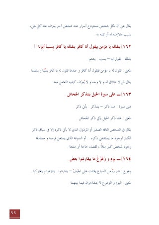 ٦٦
‫ﻳﻘﺎﻝ‬
‫ﻋﻨ‬ ‫ﻳﻌﺮﻑ‬ ‫ﺁﺧﺮ‬ ‫ﺷﺨﺺ‬ ‫ﻋﻨﺪ‬ ‫ﺃﺳﺮﺍﺭ‬ ‫ﻣﺴﺘﻮﺩﻉ‬ ‫ﺷﺨﺺ‬ ‫ﻟﻜﻞ‬ ‫ﺃﻥ‬ ‫ﻋﻦ‬
‫ﻪ‬
‫ﺷﻲﺀ‬ ‫ﻛﻞ‬
‫ﻟ‬ ‫ﻣﻼﺯﻣﺘﻪ‬ ‫ﺑﺴﺒﺐ‬
. ‫ﺑﻪ‬ ‫ﺛﻘﺘﻪ‬ ‫ﺃﻭ‬ ‫ﻪ‬
١٦٢
(
. !! ‫ﺃﺑﻮﻧﺎ‬ ‫ﺴﺐ‬‫ﺑ‬ ‫ﻛﺎﻓﺮ‬ ‫ﻳﺎ‬ ‫ﺑﻨﻘﻠﻠﻪ‬ ‫ﻛﺎﻓﺮ‬ ‫ﺃﻧﺎ‬ ‫ﺑﻴﻘﻮﻝ‬ ‫ﻣﺆﻣﻦ‬ ‫ﻳﺎ‬ ‫ﺑﻨﻘﻠﻠﻪ‬
 ‫ﹺ‬
‫ﻟﻪ‬ ‫ﻧﻘﻮﻝ‬ : ‫ﺑﻨﻘﻠﻠﻪ‬
–
. ‫ﻳﺸﺘﻢ‬ : ‫ﺑﺴﺐ‬
‫ﻳﺎ‬ ‫ﻟﻪ‬ ‫ﻧﻘﻮﻝ‬ ‫ﻋﻨﺪﻣﺎ‬ ‫ﻭ‬ ‫ﻛﺎﻓﺮ‬ ‫ﺃﻧﺎ‬ ‫ﻓﻴﻘﻮﻝ‬ ‫ﻣﺆﻣﻦ‬ ‫ﻳﺎ‬ ‫ﻟﻪ‬ ‫ﻧﻘﻮﻝ‬ : ‫ﺍﳌﻌﲎ‬
‫ﻳ‬ ‫ﻛﺎﻓﺮ‬

‫ﺴ‬

‫ﺒ‬
‫ﻳﺸﺘﻤﻨﺎ‬ ‫ﻭ‬ ‫ﻨﺎ‬
.
. ‫ﻣﻌﻪ‬ ‫ﺍﻟﺘﻌﺎﻣﻞ‬ ‫ﻛﻴﻔﻴﻪ‬ ‫ﻑ‬‫ﻌﺮ‬‫ﻳ‬ ‫ﻻ‬ ‫ﻭ‬ ‫ﻭﺟﻪ‬ ‫ﻻ‬ ‫ﻭ‬ ‫ﻟﻪ‬ ‫ﻼﻕ‬‫ﺧ‬ ‫ﻻ‬ ‫ﳌﻦ‬ ‫ﻳﻘﺎﻝ‬
  
١٦٣
(
‫ـ‬
. ‫ﺍﳉﺤﺎﺵ‬ ‫ﺑﺘﻨﺬﻛﺮ‬ ‫ﺍﳋﻴﻞ‬ ‫ﺳﲑﺓ‬ ‫ﻋﻠﻰ‬
‫ﺫﻛﺮ‬ ‫ﻋﻨﺪ‬ : ‫ﺳﲑﺓ‬ ‫ﻋﻠﻰ‬
–
. ‫ﺫﻛﺮ‬ ‫ﻳﺄﰐ‬ : ‫ﻳﺘﻨﺬﻛﺮ‬
‫ﻳ‬ ‫ﺍﳋﻴﻞ‬ ‫ﺫﻛﺮ‬ ‫ﻋﻨﺪ‬ : ‫ﺍﳌﻌﲎ‬
‫ﺄ‬
. ‫ﺍﳉﺤﺎﺵ‬ ‫ﺫﻛﺮ‬ ‫ﰐ‬
‫ﻳﻘﺎﻝ‬
‫ﺍﳌﺮﺫﻭﻝ‬ ‫ﺃﻭ‬ ‫ﺍﻟﺼﻐﲑ‬ ‫ﺍﻟﺘﺎﻓﻪ‬ ‫ﺍﻟﺸﺨﺺ‬ ‫ﰲ‬
‫ﺫﻛﺮ‬ ‫ﺳﻴﺎﻕ‬ ‫ﰲ‬ ‫ﺇﻻ‬ ‫ﺫﻛﺮﻩ‬ ‫ﻳﺄﰐ‬ ‫ﻻ‬ ‫ﺍﻟﺬﻱ‬
.. ‫ﺫﻛﺮﻩ‬ ‫ﻳﺴﺘﺪﻋﻲ‬ ‫ﻣﺎ‬ ‫ﻟﻮﺟﻮﺩ‬ ‫ﺍﻟﻜﺒﺎﺭ‬
‫ﻳﺴﺘﻐﻞ‬ ‫ﺍﻟﺬﻱ‬ ‫ﺍﻟﺴﻮﻗﺔ‬ ‫ﺃﻭ‬
‫ﻣﺼﺎﺩ‬ ‫ﻭ‬ ‫ﻓﺮﺻﺔ‬
‫ﻓﺔ‬
‫ﻛﺒﲑ‬ ‫ﺷﺨﺺ‬ ‫ﻭﺟﻮﺩ‬
‫ﻣﺜﻼ‬
‫ﹰ‬
‫ﺣﺎﺟﺔ‬ ‫ﻟﻘﻀﺎﺀ‬ ،
. ‫ﻣﻨﻔﻌﺔ‬ ‫ﺃﻭ‬
١٦٤
(
‫ﻭ‬ ‫ﺑﻮﻡ‬ ‫ـ‬
‫ﻭ‬

‫ﻋ‬

‫ﻮ‬

‫ﻉ‬

. ‫ﺑﻌﺾ‬ ‫ﺑﻴﻘﺎﺭﺷﻮﺍ‬ ‫ﻣﺎ‬
: ‫ﻭﻋﻮﻉ‬
‫ﺿﺮﺏ‬

‫ﺍﳉﻴ‬ ‫ﻋﻠﻰ‬ ‫ﻳﻘﺘﺎﺕ‬ ‫ﺍﻟﺴﺒﺎﻉ‬ ‫ﻣﻦ‬

‫ﻒ‬

–
‫ﻳﺘﻌﺎﺭﻛﻮﺍ‬ ‫ﻭ‬ ‫ﻳﺘﻨﺎﺯﻋﻮﺍ‬ : ‫ﺑﻴﻘﺎﺭﺷﻮﺍ‬
.
. ‫ﺑﻴﻨﻬﻤﺎ‬ ‫ﻓﻴﻤﺎ‬ ‫ﻳﺘﺸﺎﺟﺮﺍﻥ‬ ‫ﻻ‬ ‫ﺍﻟﻮﻋﻮﻉ‬ ‫ﻭ‬ ‫ﺍﻟﺒﻮﻡ‬ : ‫ﺍﳌﻌﲎ‬
 