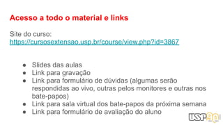 Acesso a todo o material e links
Site do curso:
https://cursosextensao.usp.br/course/view.php?id=3867
● Slides das aulas
● Link para gravação
● Link para formulário de dúvidas (algumas serão
respondidas ao vivo, outras pelos monitores e outras nos
bate-papos)
● Link para sala virtual dos bate-papos da próxima semana
● Link para formulário de avaliação do aluno
 