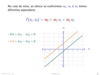 No caso de retas, ao alterar os coeficientes w0, w1 e w2 temos
diferentes separadores
f (x1, x2) = w0 + w1 x1 + w2 x2
−0.5 + 1x1 − 1x2 = 0
+1.5 + 1x1 − 1x2 = 0
−4 −3 −2 −1 1 2 3 4
−4
−3
−2
−1
1
2
3
4
x1
x2
−4 −3 −2 −1 1 2 3 4
−4
−3
−2
−1
1
2
3
4
x1
x2
SYNESTECH.AI / USP IA90@SIICUSP31 18
 