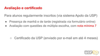 Avaliação e certificado
Para alunos regularmente inscritos (via sistema Apolo da USP)
● Presença de manhã e de tarde (registrada via formulário online)
● Avaliação com questões de múltipla escolha, com nota mínima 7
○ Certificado da USP (enviado por e-mail em até 4 meses)
 