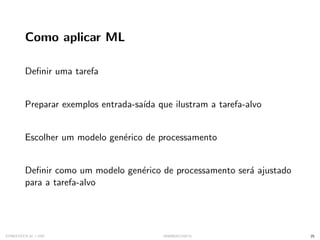 Como aplicar ML
Definir uma tarefa
Preparar exemplos entrada-saı́da que ilustram a tarefa-alvo
Escolher um modelo genérico de processamento
Definir como um modelo genérico de processamento será ajustado
para a tarefa-alvo
SYNESTECH.AI / USP IA90@SIICUSP31 25
 