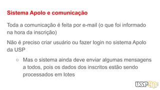 Sistema Apolo e comunicação
Toda a comunicação é feita por e-mail (o que foi informado
na hora da inscrição)
Não é preciso criar usuário ou fazer login no sistema Apolo
da USP
○ Mas o sistema ainda deve enviar algumas mensagens
a todos, pois os dados dos inscritos estão sendo
processados em lotes
 