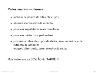 Redes neurais modernas
• incluem neurônios de diferentes tipos
• utilizam mecanismos de atenção
• possuem arquiteturas mais complexas
• possuem muito mais parâmetros
• processam diferentes tipos de dados, sem necessidade de
extração de atributos
Imagem, vı́deo, áudio, texto, combinação destes
Mais sobre isso na SESSÃO da TARDE !!!
SYNESTECH.AI / USP IA90@SIICUSP31 30
 