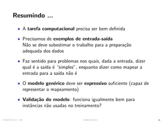 Resumindo ...
• A tarefa computacional precisa ser bem definida
• Precisamos de exemplos de entrada-saı́da
Não se deve subestimar o trabalho para a preparação
adequada dos dados
• Faz sentido para problemas nos quais, dada a entrada, dizer
qual é a saı́da é “simples”, enquanto dizer como mapear a
entrada para a saı́da não é
• O modelo genérico deve ser expressivo suficiente (capaz de
representar o mapeamento)
• Validação do modelo: funciona igualmente bem para
instâncias não usadas no treinamento?
SYNESTECH.AI / USP IA90@SIICUSP31 32
 