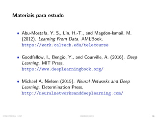 Materiais para estudo
• Abu-Mostafa, Y. S., Lin, H.-T., and Magdon-Ismail, M.
(2012). Learning From Data. AMLBook.
https://work.caltech.edu/telecourse
• Goodfellow, I., Bengio, Y., and Courville, A. (2016). Deep
Learning. MIT Press.
https://www.deeplearningbook.org/
• Michael A. Nielsen (2015). Neural Networks and Deep
Learning. Determination Press.
http://neuralnetworksanddeeplearning.com/
SYNESTECH.AI / USP IA90@SIICUSP31 33
 