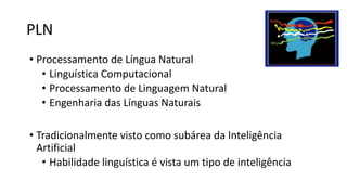 PLN
• Processamento de Língua Natural
• Linguística Computacional
• Processamento de Linguagem Natural
• Engenharia das Línguas Naturais
• Tradicionalmente visto como subárea da Inteligência
Artificial
• Habilidade linguística é vista um tipo de inteligência
 