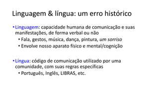 Linguagem  língua: um erro histórico
•Linguagem: capacidade humana de comunicação e suas
manifestações, de forma verbal ou não
• Fala, gestos, música, dança, pintura, um sorriso
• Envolve nosso aparato físico e mental/cognição
•Língua: código de comunicação utilizado por uma
comunidade, com suas regras específicas
• Português, Inglês, LIBRAS, etc.
 