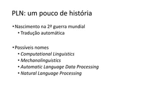 PLN: um pouco de história
•Nascimento na 2ª guerra mundial
• Tradução automática
•Possíveis nomes
• Computational Linguistics
• Mechanolinguistics
• Automatic Language Data Processing
• Natural Language Processing
 