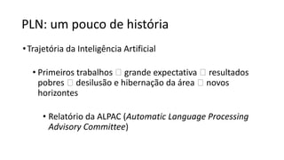 PLN: um pouco de história
•Trajetória da Inteligência Artificial
• Primeiros trabalhos 🡪 grande expectativa 🡪 resultados
pobres 🡪 desilusão e hibernação da área 🡪 novos
horizontes
• Relatório da ALPAC (Automatic Language Processing
Advisory Committee)
 