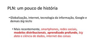 PLN: um pouco de história
•Globalização, internet, tecnologia da informação, Google e
demais big techs
• Mais recentemente, smartphones, redes sociais,
modelos distribucionais, aprendizado profundo, big
data e ciência de dados, internet das coisas
 