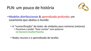 PLN: um pouco de história
•Modelos distribucionais  aprendizado profundo: um
casamento que abalou o mundo
• A “numerificação” do texto: de símbolos para números (vetores)
• Passamos a poder “fazer contas” com palavras:
rei-homem+mulher≈rainha
• Redes neurais e o aprendizado de tarefas
 
