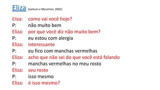 Eliza (Jackson e Moulinier, 2002)
Eliza: como vai você hoje?
P: não muito bem
Eliza: por que você diz não muito bem?
P: eu estou com alergia
Eliza: interessante
P: eu fico com manchas vermelhas
Eliza: acho que não sei do que você está falando
P: manchas vermelhas no meu rosto
Eliza: seu rosto
P: isso mesmo
Eliza: é isso mesmo?
 