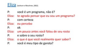P: você é um programa, não é?
Eliza: te agrada pensar que eu sou um programa?
P: com certeza
Eliza: eu percebo
P: ok
Eliza: um pouco antes você falou de seu rosto
P: e sobre o seu rosto?
Eliza: o que é que você realmente quer saber?
P: você é meu tipo de garota?
Eliza (Jackson e Moulinier, 2002)
 