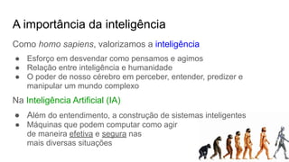A importância da inteligência
Como homo sapiens, valorizamos a inteligência
● Esforço em desvendar como pensamos e agimos
● Relação entre inteligência e humanidade
● O poder de nosso cérebro em perceber, entender, predizer e
manipular um mundo complexo
Na Inteligência Artificial (IA)
● Além do entendimento, a construção de sistemas inteligentes
● Máquinas que podem computar como agir
de maneira efetiva e segura nas
mais diversas situações
 