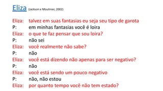 Eliza: talvez em suas fantasias eu seja seu tipo de garota
P: em minhas fantasias você é loira
Eliza: o que te faz pensar que sou loira?
P: não sei
Eliza: você realmente não sabe?
P: não
Eliza: você está dizendo não apenas para ser negativo?
P: não
Eliza: você está sendo um pouco negativo
P: não, não estou
Eliza: por quanto tempo você não tem estado?
Eliza (Jackson e Moulinier, 2002)
 