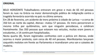 Sumarização automática
ORIGINAL
BELO HORIZONTE Trabalhadores entraram em greve e mais de 65 mil pessoas
foram às ruas na Grécia na maior demonstração pública de indignação contra a
tragédia ferroviária ocorrida no país na última semana.
Em 28 de fevereiro, um acidente de trens próximo à cidade de Larissa —a cerca de
350 km ao norte da capital, Atenas– matou 57 pessoas. Os trens percorreram o
mesmo trilho por quilômetros, sem que ninguém percebesse, e colidiram
frontalmente. Das 350 pessoas que estavam nos veículos, muitas eram jovens e
estudantes, e 14 continuam hospitalizadas.
Nesta quarta (8), foram registrados confrontos com a polícia em Atenas, onde
ocorreu o maior protesto, com cerca de 40 mil pessoas. Manifestantes lançaram
coquetéis molotov em frente ao Parlamento e incendiaram uma van e caixotes de
madeira.
...
 
