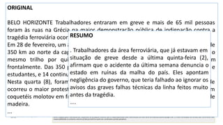 Sumarização automática
ORIGINAL
BELO HORIZONTE Trabalhadores entraram em greve e mais de 65 mil pessoas
foram às ruas na Grécia na maior demonstração pública de indignação contra a
tragédia ferroviária ocorrida no país na última semana.
Em 28 de fevereiro, um acidente de trens próximo à cidade de Larissa —a cerca de
350 km ao norte da capital, Atenas– matou 57 pessoas. Os trens percorreram o
mesmo trilho por quilômetros, sem que ninguém percebesse, e colidiram
frontalmente. Das 350 pessoas que estavam nos veículos, muitas eram jovens e
estudantes, e 14 continuam hospitalizadas.
Nesta quarta (8), foram registrados confrontos com a polícia em Atenas, onde
ocorreu o maior protesto, com cerca de 40 mil pessoas. Manifestantes lançaram
coquetéis molotov em frente ao Parlamento e incendiaram uma van e caixotes de
madeira.
...
RESUMO
. Trabalhadores da área ferroviária, que já estavam em
situação de greve desde a última quinta-feira (2),
afirmam que o acidente da última semana denuncia o
estado em ruínas da malha do país. Eles apontam
negligência do governo, que teria falhado ao ignorar os
avisos das graves falhas técnicas da linha feitos muito
antes da tragédia.
…
 