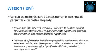Watson (IBM)
• Venceu os melhores participantes humanos no show de
perguntas e respostas Jeopardy!
• “more than 100 different techniques are used to analyze natural
language, identify sources, find and generate hypotheses, find and
score evidence, and merge and rank hypotheses”
• “sources of information include encyclopedias, dictionaries, thesauri,
newswire articles, and literary works. Watson also used databases,
taxonomies, and ontologies. Specifically, DBPedia, WordNet,
and Yago were used”
 
