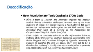 Decodificação
• How Revolutionary Tools Cracked a 1700s Code
• Now a team of Swedish and American linguists has applied
statistics-based translation techniques to crack one of the most
stubborn of codes: the Copiale Cipher, a hand-lettered 105-page
manuscript that appears to date from the late 18th century. They
described their work at a meeting of the Association for
Computational Linguistics in Portland, Ore.
• Kevin Knight, a computer scientist at the Information Sciences
Institute at the University of Southern California, collaborated with
Beata Megyesi and Christiane Schaefer of Uppsala University in
Sweden to decipher the first 16 pages. They turn out to be a
detailed description of a ritual from a secret society that apparently
had a fascination with eye surgery and ophthalmology.
 
