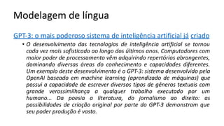 Modelagem de língua
GPT-3: o mais poderoso sistema de inteligência artificial já criado
• O desenvolvimento das tecnologias de inteligência artificial se tornou
cada vez mais sofisticado ao longo dos últimos anos. Computadores com
maior poder de processamento vêm adquirindo repertórios abrangentes,
dominando diversas áreas do conhecimento e capacidades diferentes.
Um exemplo deste desenvolvimento é o GPT-3: sistema desenvolvido pela
OpenAI baseado em machine learning (aprendizado de máquinas) que
possui a capacidade de escrever diversos tipos de gêneros textuais com
grande verossimilhança a qualquer trabalho executado por um
humano... Da poesia a literatura, do jornalismo ao direito: as
possibilidades de criação original por parte do GPT-3 demonstram que
seu poder produção é vasto.
 