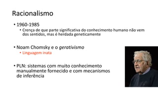 Racionalismo
• 1960-1985
• Crença de que parte significativa do conhecimento humano não vem
dos sentidos, mas é herdada geneticamente
• Noam Chomsky e o gerativismo
• Linguagem inata
• PLN: sistemas com muito conhecimento
manualmente fornecido e com mecanismos
de inferência
 
