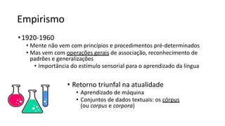 Empirismo
•1920-1960
• Mente não vem com princípios e procedimentos pré-determinados
• Mas vem com operações gerais de associação, reconhecimento de
padrões e generalizações
• Importância do estímulo sensorial para o aprendizado da língua
• Retorno triunfal na atualidade
• Aprendizado de máquina
• Conjuntos de dados textuais: os córpus
(ou corpus e corpora)
 