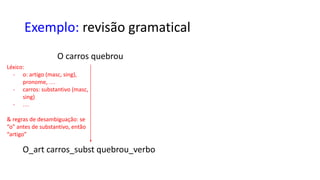 Exemplo: revisão gramatical
Léxico:
- o: artigo (masc, sing),
pronome, …
- carros: substantivo (masc,
sing)
- …
 regras de desambiguação: se
“o” antes de substantivo, então
“artigo”
O carros quebrou
O_art carros_subst quebrou_verbo
 