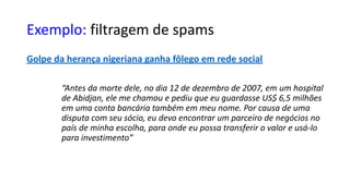 Exemplo: filtragem de spams
Golpe da herança nigeriana ganha fôlego em rede social
“Antes da morte dele, no dia 12 de dezembro de 2007, em um hospital
de Abidjan, ele me chamou e pediu que eu guardasse US$ 6,5 milhões
em uma conta bancária também em meu nome. Por causa de uma
disputa com seu sócio, eu devo encontrar um parceiro de negócios no
país de minha escolha, para onde eu possa transferir o valor e usá-lo
para investimento”
 
