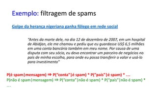 Exemplo: filtragem de spams
Golpe da herança nigeriana ganha fôlego em rede social
“Antes da morte dele, no dia 12 de dezembro de 2007, em um hospital
de Abidjan, ele me chamou e pediu que eu guardasse US$ 6,5 milhões
em uma conta bancária também em meu nome. Por causa de uma
disputa com seu sócio, eu devo encontrar um parceiro de negócios no
país de minha escolha, para onde eu possa transferir o valor e usá-lo
para investimento”
P(é spam|mensagem) ⇒ P(“conta”|é spam) * P(“país”|é spam) * …
P(não é spam|mensagem) ⇒ P(“conta”|não é spam) * P(“país”|não é spam) *
…
 