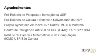 Agradecimentos
Pró-Reitoria de Pesquisa e Inovação da USP
Pró-Reitoria de Cultura e Extensão Universitária da USP
Projeto Synestech.AI: InovaUSP, Softex, MCTI e Motorola
Centro de Inteligência Artificial da USP (C4AI): FAPESP e IBM
Instituto de Ciências Matemáticas e de Computação
(ICMC-USP/São Carlos)
 