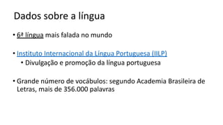 Dados sobre a língua
• 6ª língua mais falada no mundo
• Instituto Internacional da Língua Portuguesa (IILP)
• Divulgação e promoção da língua portuguesa
• Grande número de vocábulos: segundo Academia Brasileira de
Letras, mais de 356.000 palavras
 