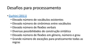 Desafios para processamento
• Zuchini (2011)
• Elevado número de vocábulos existentes
• Elevado número de sinônimos entre vocábulos
• Elevado número de flexões verbais
• Diversas possibilidades de construção sintática
• Elevado número de flexões em gênero, número e grau
• Grande número de exceções para praticamente todas as
regras
 