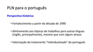 PLN para o português
Perspectiva histórica
• Fortalecimento a partir da década de 1990
• Alinhamento aos tópicos de trabalhos para outras línguas
(inglês, principalmente), mesmo que com algum atraso
• Valorização do tratamento “individualizado” do português
 