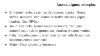 Apenas alguns exemplos
● Entretenimento: sistemas de recomendação (filmes,
séries, músicas, conteúdos de redes sociais), jogos
(xadrez, Go, RPGs)
● Texto: chatbots, sumarização de textos, tradução
automática, revisão gramatical, análise de sentimentos
● Fala: reconhecimento e síntese de voz, interfaces com
sistemas computacionais
● Matemática: prova de teoremas
 
