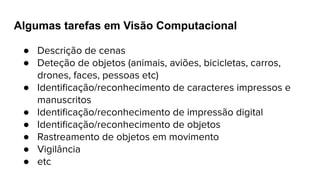 Algumas tarefas em Visão Computacional
● Descrição de cenas
● Deteção de objetos (animais, aviões, bicicletas, carros,
drones, faces, pessoas etc)
● Identiﬁcação/reconhecimento de caracteres impressos e
manuscritos
● Identiﬁcação/reconhecimento de impressão digital
● Identiﬁcação/reconhecimento de objetos
● Rastreamento de objetos em movimento
● Vigilância
● etc
 