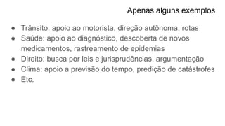 Apenas alguns exemplos
● Trânsito: apoio ao motorista, direção autônoma, rotas
● Saúde: apoio ao diagnóstico, descoberta de novos
medicamentos, rastreamento de epidemias
● Direito: busca por leis e jurisprudências, argumentação
● Clima: apoio a previsão do tempo, predição de catástrofes
● Etc.
 