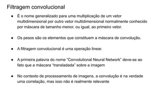 ● É o nome generalizado para uma multiplicação de um vetor
multidimensional por outro vetor multidimensional normalmente conhecido
por máscara de tamanho menor, ou igual, ao primeiro vetor.
● Os pesos são os elementos que constituem a máscara de convolução.
● A filtragem convolucional é uma operação linear.
● A primeira palavra do nome “Convolutional Neural Network” deve-se ao
fato que a máscara “transladada” sobre a imagem
● No contexto de processamento de imagens, a convolução é na verdade
uma correlação, mas isso não é realmente relevante
Filtragem convolucional
 