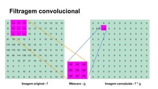 Filtragem convolucional
6 16 15 12 11 11 11 10 10 12 10
8 10 9 10 12 13 13 11 10 9 9
8 8 9 12 10 9 8 10 11 8 9
61 16 12 10 6 8 9 10 10 6 8
175 129 78 52 22 15 13 7 9 12 8
149 172 151 154 128 66 20 10 8 12 9
40 65 114 139 127 61 14 12 14 11 10
6 5 18 27 31 19 12 13 10 9 11
8 9 7 7 7 6 7 8 9 12 12
11 11 8 10 9 8 10 11 10 6 12
13 13 9 9 9 12 10 7 9 10 10
1/9 1/9 1/9
1/9 1/9 1/9
1/9 1/9 1/9
0 0 0 0 0 0 0 0 0 0 0
0 9,89 11,22 0 0 0 0 0 0 0 0
0 0 0 0 0 0 0 0 0 0 0
0 0 0 0 0 0 0 0 0 0 0
0 0 0 0 0 0 0 0 0 0 0
0 0 0 0 0 0 0 0 0 0 0
0 0 0 0 0 0 0 0 0 0 0
0 0 0 0 0 0 0 0 0 0 0
0 0 0 0 0 0 0 0 0 0 0
0 0 0 0 0 0 0 0 0 0 0
0 0 0 0 0 0 0 0 0 0 0
Imagem original - f Imagem convoluída - f * g
Máscara - g
 