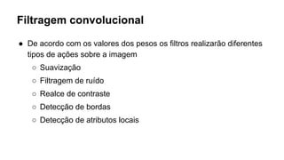Filtragem convolucional
● De acordo com os valores dos pesos os filtros realizarão diferentes
tipos de ações sobre a imagem
○ Suavização
○ Filtragem de ruído
○ Realce de contraste
○ Detecção de bordas
○ Detecção de atributos locais
 
