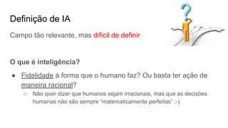Definição de IA
Campo tão relevante, mas difícil de definir
O que é inteligência?
● Fidelidade à forma que o humano faz? Ou basta ter ação de
maneira racional?
○ Não quer dizer que humanos sejam irracionais, mas que as decisões
humanas não são sempre “matematicamente perfeitas” ;-)
 