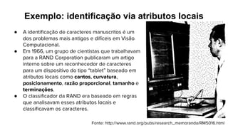 Exemplo: identificação via atributos locais
● A identiﬁcação de caracteres manuscritos é um
dos problemas mais antigos e difíceis em Visão
Computacional.
● Em 1966, um grupo de cientistas que trabalhavam
para a RAND Corporation publicaram um artigo
interno sobre um reconhecedor de caracteres
para um dispositivo do tipo “tablet” baseado em
atributos locais como cantos, curvatura,
posicionamento, razão proporcional, tamanho e
terminações.
● O classiﬁcador da RAND era baseado em regras
que analisavam esses atributos locais e
classiﬁcavam os caracteres.
Fonte: http://www.rand.org/pubs/research_memoranda/RM5016.html
 