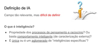 Definição de IA
Campo tão relevante, mas difícil de definir
O que é inteligência?
● Propriedade dos processos de pensamento e raciocínio? Ou
basta comportamento inteligente (de caracterização externa)?
● É única ou é um aglomerado de “inteligências específicas”?
 